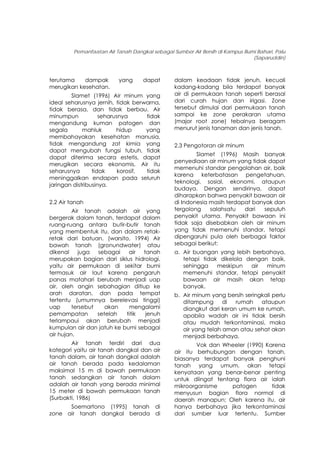 Pemanfaatan Air Tanah Dangkal sebagai Sumber Air Bersih di Kampus Bumi Bahari, Palu
(Saparuddin)
terutama dampak yang dapat
merugikan kesehatan.
Slamet (1996) Air minum yang
ideal seharusnya jernih, tidak berwarna,
tidak berasa, dan tidak berbau. Air
minumpun seharusnya tidak
mengandung kuman patogen dan
segala mahluk hidup yang
membahayakan kesehatan manusia,
tidak mengandung zat kimia yang
dapat mengubah fungsi tubuh, tidak
dapat diterima secara estetis, dapat
merugikan secara ekonomis. Air itu
seharusnya tidak korosif, tidak
meninggalkan endapan pada seluruh
jaringan distribusinya.
2.2 Air tanah
Air tanah adalah air yang
bergerak dalam tanah, terdapat dalam
ruang-ruang antara butir-butir tanah
yang membentuk itu, dan dalam retak-
retak dari batuan. (warsito, 1994) Air
bawah tanah (gronundwater) atau
dikenal juga sebagai air tanah
merupakan bagian dari siklus hidrologi,
yaitu air permukaan di sekitar bumi
termasuk air laut karena pengaruh
panas matahari berubah menjadi uap
air, oleh angin sebahagian ditiup ke
arah daratan, dan pada tempat
tertentu (umumnya berelevasi tinggi)
uap tersebut akan mengalami
pemampatan setelah titik jenuh
terlampaui akan berubah menjadi
kumpulan air dan jatuh ke bumi sebagai
air hujan.
Air tanah terdiri dari dua
kategori yaitu air tanah dangkal dan air
tanah dalam, air tanah dangkal adalah
air tanah berada pada kedalaman
maksimal 15 m di bawah permukaan
tanah sedangkan air tanah dalam
adalah air tanah yang berada minimal
15 meter di bawah permukaan tanah
(Surbakti, 1986)
Soemartono (1995) tanah di
zone air tanah dangkal berada di
dalam keadaan tidak jenuh, kecuali
kadang-kadang bila terdapat banyak
air di permukaan tanah seperti berasal
dari curah hujan dan irigasi. Zone
tersebut dimulai dari permukaan tanah
sampai ke zone perakaran utama
(major root zone) tebalnya beragam
menurut jenis tanaman dan jenis tanah.
2.3 Pengotoran air minum
Slamet (1996) Masih banyak
penyediaan air minum yang tidak dapat
memenuhi standar pengolahan air, baik
karena keterbatasan pengetahuan,
teknologi, sosial, ekonomi, ataupun
budaya. Dengan sendirinya, dapat
diharapkan bahwa penyakit bawaan air
di Indonesia masih terdapat banyak dan
tergolong salahsatu dari sepuluh
penyakit utama. Penyakit bawaan ini
tidak saja disebabkan oleh air minum
yang tidak memenuhi standar, tetapi
dipengaruhi pula oleh berbagai faktor
sebagai berikut:
a. Air buangan yang lebih berbahaya,
tetapi tidak dikelola dengan baik,
sehingga meskipun air minum
memenuhi standar, tetapi penyakit
bawaan air masih akan tetap
banyak.
b. Air minum yang bersih seringkali perlu
ditampung di rumah ataupun
diangkut dari keran umum ke rumah,
apabila wadah air ini tidak bersih
atau mudah terkontaminasi, maka
air yang telah aman atau sehat akan
menjadi berbahaya.
Vok dan Wheeler (1990) Karena
air itu berhubungan dengan tanah,
biasanya terdapat banyak penghuni
tanah yang umum, akan tetapi
kenyataan yang benar-benar penting
untuk diingat tentang flora air ialah
mikroorganisme patogen tidak
menyusun bagian flora normal di
daerah manapun; Oleh karena itu, air
hanya berbahaya jika terkontaminasi
dari sumber luar tertentu. Sumber
145
 