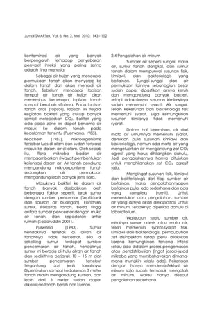 Jurnal SMARTek, Vol. 8, No. 2, Mei 2010: 143 - 152
kontaminasi air yang banyak
berpengaruh terhadap penyebaran
penyakit infeksi yang paling sering
adalah tinja manusia.
Sebagai air hujan yang mencapai
permukaan tanah akan menyerap ke
dalam tanah dan akan menjadi air
tanah. Sebelum mencapai lapisan
tempat air tanah air hujan akan
menembus beberapa lapisan tanah
sampai berubah sifatnya. Pada lapisan
tanah atas (topsoil), lapisan ini terjadi
kegiatan bakteri yang cukup banyak
sambil melepaskan CO2. Bakteri yang
ada pada zone ini dapat bersama air
masuk ke dalam tanah pada
kedalaman tertentu (Puerwana, 1983).
Feachem (1987), mikroorganisme
tersebar luas di alam dan sudah terbiasa
masuk ke dalam air di alam. Oleh sebab
itu, flora mikroba badan air
menggambarkan riwayat pembentukan
kolonisasi dalam air. Air tanah cendrung
mengandung mikroorganisme tanah
sedangkan air permukaan
mengandung lebih banyak jenis flora.
Masuknya bakteri ke dalam air
tanah banyak disebabkan oleh
beberapa faktor seperti: jarak sumur
dengan sumber pencemar (Septiktank
dan saluran air buangan), konstruksi
sumur, Porositas tanah, beda tinggi
antara sumber pencemar dengan muka
air tanah, dan kepadatan antar
rumah.(Saparuddin 2001).
Purwana (1983), Sumur
hendaknya terletak di aliran air
tanahnya tidak tercemar. Bila di
sekeliling sumur terdapat sumber
pencemaran air tanah, hendaknya
sumur ini berada di hulu aliran air tanah
dan sedikitnya berjarak 10 – 15 m dari
sumber pencemaran tersebut
tergantung dari jenis tanahnya.
Diperkirakan sampai kedalaman 3 meter
tanah masih mengandung kuman, dan
lebih dari 3 meter sudah dapat
dikatakan tanah bersih dari kuman.
2.4 Pengolahan air minum
Sumber air seperti sungai, mata
air, sumur tanah dangkal, dan sumur
tanah dalam mempunyai susunan fisik,
kimiawi, dan bakteriologis yang
berlainan. Sungai-sungai dan air
permukaan lainnya sebahagian besar
sudah dapat dipastikan airnya keruh
dan mengandung banyak bakteri,
tetapi adakalanya susunan kimiawinya
sudah memenuhi syarat. Air sungai,
selain kekeruhan dan bakteriologis tak
memenuhi syarat, juga kemungkinan
susunan kimianya tidak memenuhi
syarat.
Dalam hal kejernihan, air dari
mata air umumnya memenuhi syarat,
demikian pula susunan kimiawi dan
bakteriologis, namun ada mata air yang
mengeluarkan air mengandung zat CO2
agresif yang harus dihilangkan dahulu.
Jadi pengolahannya hanya ditujukan
untuk menghilangkan zat CO2 agresif
saja.
Mengingat susunan fisik, kimiawi
dan bakteriologis dari tiap sumber air
berlainan, maka pengolahannyapun
berlainan pula, ada sederhana dan ada
yang kompleks (rumit). Untuk
menentukan cara pengolahan, sumber
air yang airnya akan dieksploitasi untuk
air minum, sebaiknya diperiksa dahulu di
laboratorium.
Walaupun suatu sumber air,
misalnya sumur artesis atau mata air,
telah memenuhi syarat-syarat fisik,
kimiawi dan bakteriologis, pembubuhan
zat disinpektan tetap perlu dilakukan
karena kemungkinan terkena infeksi
selalu ada didalam proses pengemasan
atau pendistribusian (ingat jasad-jasad
mikroba yang membahayakan dimana-
mana mungkin selalu ada). Pekerjaan
dengan hanya mendensinfektasi air
minum saja sudah termasuk mengolah
air minum, walau hanya disebut
pengolahan sederhana.
146
 