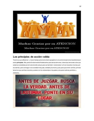 10
Los principios de acción valida
Tenemos que reflexionar y hacer trabajo personal a diario apoyado en una serie de ejercicios basándonos en
estos principios. Me parece fundamental el fortalecerlos para vencer temores,creencias,tensiones a las que
estamos sometidos por el modo de vida actual,para asítambién incrementar la fe en nosotros mismos yen
los demás,para conseguir una sociedad más justa,solidaria yhumana,pues para que el otro cambie,primero
tenemos que cambiar nosotros y acabar con los estereotipos impuestos yrecuperar valores perdidos u
olvidados.
 