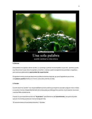 3
4. Gracias
Esta palabra nos ayuda a valorar la vida. Lo que tengo; quiénes me acompañan;lo que vivo, aprendo y quién
soy. Reconocer lo que otros me aportan y enseñan –a veces a partir de experiencias positivas o negativas –
pero siempre celebrando la oportunidad de experimentar.
El agradecimiento construye relaciones yla falta de éste las destruye,ya que al agradecer asumimos
una postura positiva frente a mí mismo,a los otros y frente a la vida.
5. Perdón
Cuando decimos “perdón” nos responsabilizamos de los daños que hayamos causado a alguien más o incluso
a nosotros mismos.Independientemente de la respuesta que obtengamos a cambio,lo principal es reconocer
nuestras fallas abiertamente.
A veces lo que necesitamos decir es “te perdono” para liberarnos del resentimiento y recuperar el poder
que por momentos pusimos en manos de alguien más.
“El resentimiento es la esclavitud del alma”.- Epicteto.
 