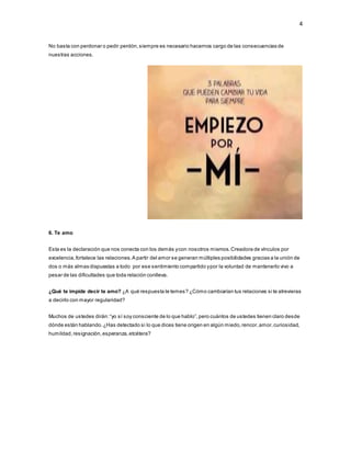 4
No basta con perdonar o pedir perdón,siempre es necesario hacernos cargo de las consecuencias de
nuestras acciones.
6. Te amo
Esta es la declaración que nos conecta con los demás ycon nosotros mismos.Creadora de vínculos por
excelencia,fortalece las relaciones.A partir del amor se generan múltiples posibilidades gracias a la unión de
dos o más almas dispuestas a todo por ese sentimiento compartido ypor la voluntad de mantenerlo vivo a
pesar de las dificultades que toda relación conlleva.
¿Qué te impide decir te amo? ¿A qué respuesta le temes? ¿Cómo cambiarían tus relaciones si te atrevieras
a decirlo con mayor regularidad?
Muchos de ustedes dirán:“yo sí soy consciente de lo que hablo”,pero cuántos de ustedes tienen claro desde
dónde están hablando.¿Has detectado si lo que dices tiene origen en algún miedo,rencor,amor,curiosidad,
humildad,resignación,esperanza,etcétera?
 