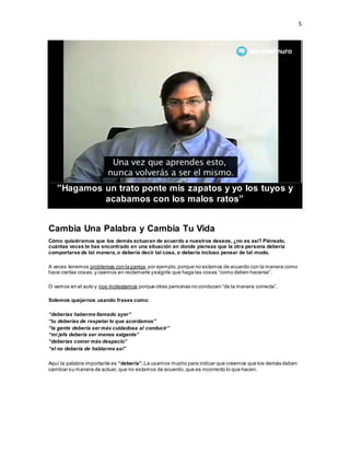 5
”Hagamos un trato ponte mis zapatos y yo los tuyos y
acabamos con los malos ratos”
Cambia Una Palabra y Cambia Tu Vida
Cómo quisiéramos que los demás actuaran de acuerdo a nuestros deseos, ¿no es así? Piénsalo,
cuántas veces te has encontrado en una situación en donde piensas que la otra persona debería
comportarse de tal manera,o debería decir tal cosa, o debería incluso pensar de tal modo.
A veces tenemos problemas con la pareja,por ejemplo,porque no estamos de acuerdo con la manera como
hace ciertas cosas,y caemos en reclamarle yexigirle que haga las cosas “como deben hacerse”.
O vamos en el auto y nos molestamos porque otras personas no conducen “de la manera correcta”.
Solemos quejarnos usando frases como:
“deberías haberme llamado ayer”
“tu deberías de respetar lo que acordamos”
“la gente debería ser más cuidadosa al conducir”
“mi jefe debería ser menos exigente”
“deberías comer más despacio”
“el no debería de hablarme así”
Aquí la palabra importante es “debería”.La usamos mucho para indicar que creemos que los demás deben
cambiar su manera de actuar,que no estamos de acuerdo,que es incorrecto lo que hacen.
 
