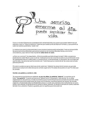 6
Como si nosotros fuéramos los poseedores de la verdad absoluta y los jueces que pueden determinar qué
está bien y qué no. Todos lo hacemos.Creemos que nuestro punto de vista es el correcto, y que quienes se
salen de nuestros parámetros,“están mal”.
Lo cierto es que para muchas personas,lo que nosotros hacemos está mal también.Y esto es porque todas
las personas somos diferentes y pensamos y actuamos de maneras diferentes frente a una misma
circunstancia,y aquí viene lo más importante:todos tienen la razón.
¡¿Cómo va a ser eso?,te preguntarás.¿Cómo es posible que todos tengan la razón? ¡Sólo una persona
puede tener la razón! Bueno,pues no es así. Cada persona ve las cosas de acuerdo a una combinación única
de ingredientes entre los cuales están:su manera de ser,su temperamento,su educación,las circunstancias
que ha vivido, las personas que ha conocido,etc.Y esto hace que su manera de ver las cosas sea correcta:
para esa persona.
Por esto no podemos caer en decir que el otro está mal o “debería” de actuar de tal manera,ya que cada
persona va a actuar como ella cree que es correcto. Igual como TÚ actúas de acuerdo a lo que TÚ crees que
es correcto.
Cambia una palabra y cambia tu vida:
Te proponemos que de ahora en adelante, en vez de utilizar la palabrita “debería”, la cambies por la
frase:“me gustaría”. Cuando cambiamos el "debería"por el "me gustaría", todo cambia.Ya no estás
exigiéndole a la otra persona,ni estás asumiendo que tu manera de pensar es la correcta.Al contrario,estás
respetando que el otro puede hacer las cosas como él decida,y que tiene derecho de hacerlo.No le estás
exigiendo,simplemente estás manifestándole tu deseo,tu sentir,pero dándole al otro la libertad de ser como
quiere,como decida.Si decide tomar en cuenta tu deseo,está bien.Si decide no tomarlo en cuenta, está bien
también.Es su derecho.Puede no gustarte,pero no significa que el otro esté mal.
 