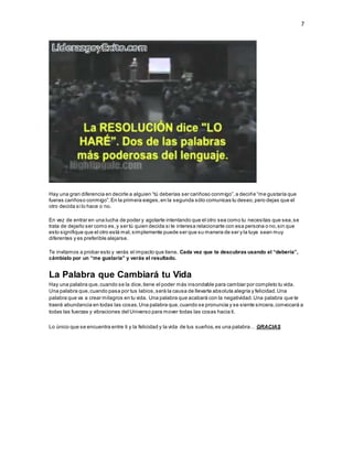7
Hay una gran diferencia en decirle a alguien “tú deberías ser cariñoso conmigo”,a decirle “me gustaría que
fueras cariñoso conmigo”.En la primera exiges,en la segunda sólo comunicas tu deseo,pero dejas que el
otro decida si lo hace o no.
En vez de entrar en una lucha de poder y agotarte intentando que el otro sea como tu necesitas que sea,se
trata de dejarlo ser como es,y ser tú quien decida si te interesa relacionarte con esa persona o no,sin que
esto signifique que el otro está mal,simplemente puede ser que su manera de ser y la tuya sean muy
diferentes y es preferible alejarse.
Te invitamos a probar esto y verás el impacto que tiene. Cada vez que te descubras usando el “debería”,
cámbialo por un “me gustaría” y verás el resultado.
La Palabra que Cambiará tu Vida
Hay una palabra que,cuando se la dice,tiene el poder más insondable para cambiar por completo tu vida.
Una palabra que,cuando pasa por tus labios,será la causa de llevarte absoluta alegría y felicidad.Una
palabra que va a crear milagros en tu vida. Una palabra que acabará con la negatividad.Una palabra que te
traerá abundancia en todas las cosas.Una palabra que,cuando se pronuncia y se siente sincera,convocará a
todas las fuerzas y vibraciones del Universo para mover todas las cosas hacia ti.
Lo único que se encuentra entre ti y la felicidad y la vida de tus sueños,es una palabra… GRACIAS
 
