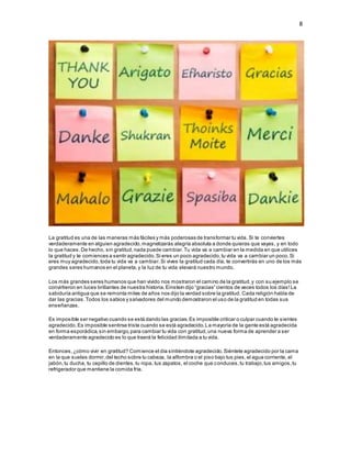 8
La gratitud es una de las maneras más fáciles y más poderosas de transformar tu vida. Si te conviertes
verdaderamente en alguien agradecido,magnetizarás alegría absoluta a donde quieras que vayas, y en todo
lo que haces.De hecho, sin gratitud,nada puede cambiar.Tu vida va a cambiar en la medida en que utilices
la gratitud y te comiences a sentir agradecido.Si eres un poco agradecido,tu vida va a cambiar un poco.Si
eres muy agradecido,toda tu vida va a cambiar.Si vives la gratitud cada día, te convertirás en uno de los más
grandes seres humanos en el planeta,y la luz de tu vida elevará nuestro mundo.
Los más grandes seres humanos que han vivido nos mostraron el camino de la gratitud,y con su ejemplo se
convirtieron en luces brillantes de nuestra historia.Einstein dijo “gracias” cientos de veces todos los días!La
sabiduría antigua que se remonta miles de años nos dijo la verdad sobre la gratitud. Cada religión habla de
dar las gracias.Todos los sabios y salvadores del mundo demostraron el uso de la gratitud en todas sus
enseñanzas.
Es imposible ser negativo cuando se está dando las gracias.Es imposible criticar o culpar cuando te sientes
agradecido.Es imposible sentirse triste cuando se está agradecido.La mayoría de la gente está agradecida
en forma esporádica,sin embargo,para cambiar tu vida con gratitud,una nueva forma de aprender a ser
verdaderamente agradecido es lo que traerá la felicidad ilimitada a tu vida.
Entonces,¿cómo vivir en gratitud? Comience el día sintiéndote agradecido.Siéntete agradecido por la cama
en la que sueles dormir,del techo sobre tu cabeza, la alfombra o el piso bajo tus pies,el agua corriente, el
jabón,tu ducha, tu cepillo de dientes,tu ropa, tus zapatos, el coche que conduces,tu trabajo,tus amigos,tu
refrigerador que mantiene la comida fría.
 