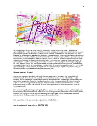 9
Se agradecido por el clima,el sol, el cielo, los pájaros,los árboles,la hierba,la lluvia, y las flores.Se
agradecido por las tiendas que hacen tan fácil comprar las cosas que necesitas,los restaurantes,los servicios
públicos y los aparatos eléctricos que hacen tu vida sin esfuerzo.Se agradecido por las revistas y los libros
que lees.Se agradecido por la silla en que te sientas,y el pavimento por el que caminas.Se agra decido por tu
música favorita,y por las películas que te hacen sentir bien.Se agradecido por tu teléfono que te conecta con
la gente,para tu computadora,por la electricidad que ilumina tu vida. Se agradecido para el transporte aéreo
que vuela por todas partes.Se agradecido por las calles ysemáforos que mantienen el tráfico en orden.Se
agradecido con aquellos que construyeron nuestros puentes.Se agradecido por tu mascota,por tu hijo, por
tus seres queridos,por tus ojos que te permiten leer esto.Se agradecido por tu imaginación.¡Sé agradecido
de que puedes pensar!Sé agradecido de que puedes hablar.Se agradecido de que puedes reír y sonreír.¡Se
agradecido de que puedes respirar!¡Se agradecido de que estás vivo! ¡Se agradecido por cómo eres!¡Se
agradecido de que hay una palabra que puede cambiar tu vida!
¡Gracias! ¡Gracias! ¡Gracias!
Cuanto más practiques la gratitud,más profundamente la sentirás en tu corazón, y la profundidad del
sentimiento es la clave. Cuanto más profunda y sinceramente lo s ientas,traerás más felicidad a cada
individuo.Mira lo que pasa en tu vida cuando practicas la gratitud en cada día y en cada momento y en cada
oportunidad que puedas.Recuerda,si estás criticando,no estás siendo agradecido.Si estás echando la
culpa,no estás siendo agradecido.Si te quejas,no estás siendo agradecido.Si siente tensión,no estás
siendo agradecido.Si estás a las corridas,no estás siendo agradecido.Si estás de mal humor,no estás
siendo agradecido.
Para entender el poder y la magia de la gratitud,tienes que experimentarlo por ti mismo.¿Entonces por qué
no empezar por decidir encontrar 100 cosas al día para estar agradecido? A medida que practiques la gratitud
todos los días,no pasará mucho tiempo antes de que la gratitud sea tu estado natural de ser, y cuando
suceda,habrás desbloqueado uno de los mayores Secretos de la Vida.
Sólo hay una cosa más que quiero que sepas acerca de la Gratitud…
Cuando estás dando las gracias, te ¡SIENTES BIEN!
 