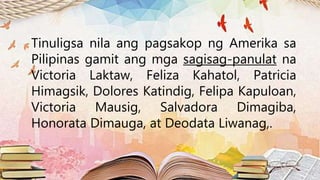 Tinuligsa nila ang pagsakop ng Amerika sa
Pilipinas gamit ang mga sagisag-panulat na
Victoria Laktaw, Feliza Kahatol, Patricia
Himagsik, Dolores Katindig, Felipa Kapuloan,
Victoria Mausig, Salvadora Dimagiba,
Honorata Dimauga, at Deodata Liwanag,.
 