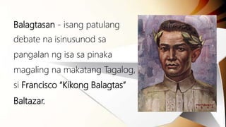Balagtasan - isang patulang
debate na isinusunod sa
pangalan ng isa sa pinaka
magaling na makatang Tagalog,
si Francisco “Kikong Balagtas”
Baltazar.
 