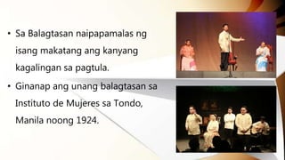 • Sa Balagtasan naipapamalas ng
isang makatang ang kanyang
kagalingan sa pagtula.
• Ginanap ang unang balagtasan sa
Instituto de Mujeres sa Tondo,
Manila noong 1924.
 