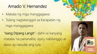 Amado V. Hernandez
• Makata ng mga manggagawa
• Tulang nagtatanggol sa Karapatan ng
mga manggagawa
“Isang Dipang Langit”- dahil sa kanyang
matalas na pananalita, siya’y nabilanggo at
doon ay naisulat ang tula.
 