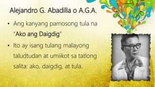 Alejandro G. Abadilla o A.G.A.
• Ang kanyang pamosong tula na
“Ako ang Daigdig”
• Ito ay isang tulang malayong
taludtudan at umiikot sa tatlong
salita: ako, daigdig, at tula.
 