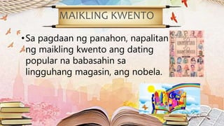 MAIKLING KWENTO
•Sa pagdaan ng panahon, napalitan
ng maikling kwento ang dating
popular na babasahin sa
lingguhang magasin, ang nobela.
 