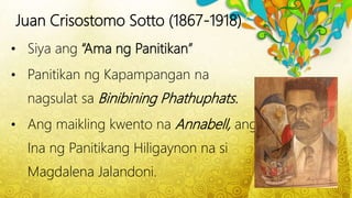 Juan Crisostomo Sotto (1867-1918)
• Siya ang “Ama ng Panitikan”
• Panitikan ng Kapampangan na
nagsulat sa Binibining Phathuphats.
• Ang maikling kwento na Annabell, ang
Ina ng Panitikang Hiligaynon na si
Magdalena Jalandoni.
 
