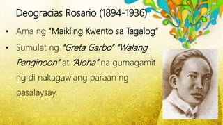 Deogracias Rosario (1894-1936)
• Ama ng “Maikling Kwento sa Tagalog”
• Sumulat ng “Greta Garbo” “Walang
Panginoon” at “Aloha” na gumagamit
ng di nakagawiang paraan ng
pasalaysay.
 