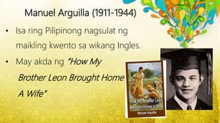 Manuel Arguilla (1911-1944)
• Isa ring Pilipinong nagsulat ng
maikling kwento sa wikang Ingles.
• May akda ng “How My
Brother Leon Brought Home
A Wife”
 