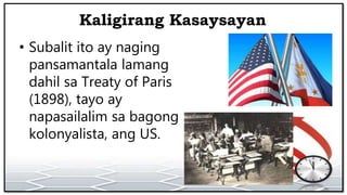Kaligirang Kasaysayan
• Subalit ito ay naging
pansamantala lamang
dahil sa Treaty of Paris
(1898), tayo ay
napasailalim sa bagong
kolonyalista, ang US.
 