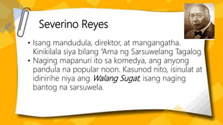 Severino Reyes
• Isang mandudula, direktor, at mangangatha.
Kinikilala siya bilang “Ama ng Sarsuwelang Tagalog.
• Naging mapanuri ito sa komedya, ang anyong
pandula na popular noon. Kasunod nito, isinulat at
idinirihe niya ang Walang Sugat, isang naging
bantog na sarsuwela.
 