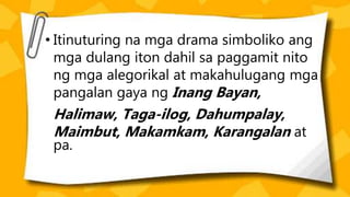 • Itinuturing na mga drama simboliko ang
mga dulang iton dahil sa paggamit nito
ng mga alegorikal at makahulugang mga
pangalan gaya ng Inang Bayan,
Halimaw, Taga-ilog, Dahumpalay,
Maimbut, Makamkam, Karangalan at
pa.
 