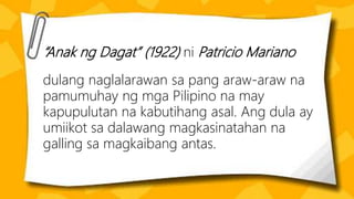 “Anak ng Dagat” (1922) ni Patricio Mariano
dulang naglalarawan sa pang araw-araw na
pamumuhay ng mga Pilipino na may
kapupulutan na kabutihang asal. Ang dula ay
umiikot sa dalawang magkasinatahan na
galling sa magkaibang antas.
 