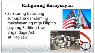 Kaligirang Kasaysayan
• Sari-saring batas ang
sumupil sa damdaming
makabayan ng mga Pilipino
gaya ng Sedition Law,
Brigandage Act
at Flag Law.
 