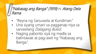 “Nabasag ang Banga” (1919) ni Atang Dela
Rama
• “Reyna ng Sarsuwela at Kundiman.”
• Una siyang umani sa pagganap niya sa
sarswelang Dalagang Bukid.
• Naging paborito siyá ng madla sa
balintawak at pag-awit ng “Nabasag ang
Banga.”.
 