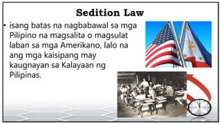 Sedition Law
• isang batas na nagbabawal sa mga
Pilipino na magsalita o magsulat
laban sa mga Amerikano, lalo na
ang mga kaisipang may
kaugnayan sa Kalayaan ng
Pilipinas.
 