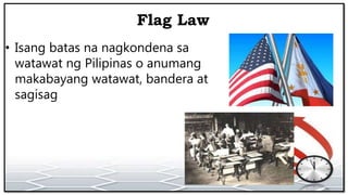 Flag Law
• Isang batas na nagkondena sa
watawat ng Pilipinas o anumang
makabayang watawat, bandera at
sagisag
 