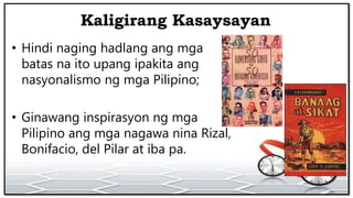 Kaligirang Kasaysayan
• Hindi naging hadlang ang mga
batas na ito upang ipakita ang
nasyonalismo ng mga Pilipino;
• Ginawang inspirasyon ng mga
Pilipino ang mga nagawa nina Rizal,
Bonifacio, del Pilar at iba pa.
 