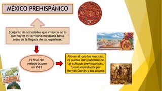 MÉXICO PREHISPÁNICO
Conjunto de sociedades que vivieron en lo
que hoy es el territorio mexicano hasta
antes de la llegada de los españoles.
El final del
periodo ocurre
en 1521
Año en el que los mexicas,
el pueblo mas poderoso de
las culturas prehispánicas,
fueron derrotados por
Hernán Cortés y sus aliados
 
