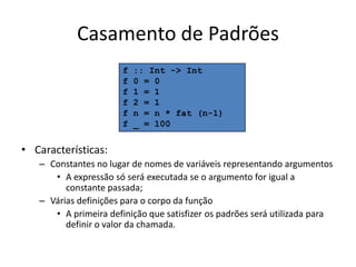 Casamento de Padrõesf :: Int -> Intf 0 = 0f 1 = 1f 2 = 1f n = n * fat (n-1)f _ = 100Características:Constantes no lugar de nomes de variáveisrepresentandoargumentosA expressãosóseráexecutada se o argumento for igual a constantepassada;Váriasdefiniçõespara o corpodafunçãoA primeiradefiniçãoquesatisfizerospadrõesseráutilizadaparadefinir o valor dachamada.