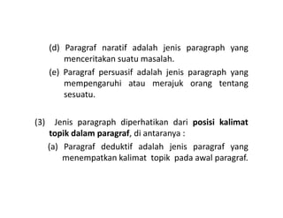(d) Paragraf naratif adalah jenis paragraph yang
menceritakan suatu masalah.
(e) Paragraf persuasif adalah jenis paragraph yang
mempengaruhi atau merajuk orang tentang
sesuatu.
(3) Jenis paragraph diperhatikan dari posisi kalimat
topik dalam paragraf, di antaranya :
(a) Paragraf deduktif adalah jenis paragraf yang
menempatkan kalimat topik pada awal paragraf.
 
