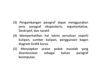 (3) Pengambangan paragraf dapat menggunakan
jenis paragraf ekspositoris, argumentative,
Deskriptif, dan naratif.
(4) Memperhatikan hal teknis penulisan seperti(4) Memperhatikan hal teknis penulisan seperti
kutipan, sumber kutipan, penggunaan bagan
diagram Grafik kurva.
(5) Menyiapkan uraian pokok masalah yang
disentesiskan sebagai bahan paragraf
kesimpulan.
 