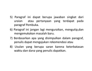 5) Paragraf ini dapat berupa jawaban singkat dari
uraian atau pertanyaan yang terdapat pada
paragraf Pembuka.
6) Paragraf ini jangan lagi menguraikan, mengutip,dan
mengemukakan masalah baru.
7) Berdasarkan apa yang disimpulkan dalam paragraf,
penulis dapat mengajukan rekomendasi atau
8) Usulan yang berupa saran karena keterbatasan
waktu dan dana yang penulis dapatkan.
 