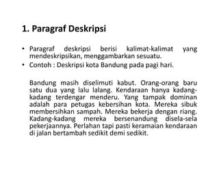 1. Paragraf Deskripsi
• Paragraf deskripsi berisi kalimat-kalimat yang
mendeskripsikan, menggambarkan sesuatu.
• Contoh : Deskripsi kota Bandung pada pagi hari.
Bandung masih diselimuti kabut. Orang-orang baruBandung masih diselimuti kabut. Orang-orang baru
satu dua yang lalu lalang. Kendaraan hanya kadang-
kadang terdengar menderu. Yang tampak dominan
adalah para petugas kebersihan kota. Mereka sibuk
membersihkan sampah. Mereka bekerja dengan riang.
Kadang-kadang mereka bersenandung disela-sela
pekerjaannya. Perlahan tapi pasti keramaian kendaraan
di jalan bertambah sedikit demi sedikit.
 