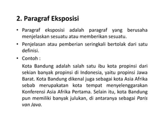 2. Paragraf Eksposisi
• Paragraf eksposisi adalah paragraf yang berusaha
menjelaskan sesuatu atau memberikan sesuatu.
• Penjelasan atau pemberian seringkali bertolak dari satu
definisi.
• Contoh :
Kota Bandung adalah salah satu ibu kota propinsi dariKota Bandung adalah salah satu ibu kota propinsi dari
sekian banyak propinsi di Indonesia, yaitu propinsi Jawa
Barat. Kota Bandung dikenal juga sebagai kota Asia Afrika
sebab merupakatan kota tempat menyelenggarakan
Konferensi Asia Afrika Pertama. Selain itu, kota Bandung
pun memiliki banyak julukan, di antaranya sebagai Paris
van Java.
 