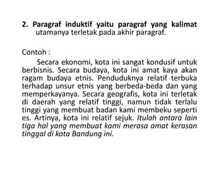 2. Paragraf induktif yaitu paragraf yang kalimat
utamanya terletak pada akhir paragraf.
Contoh :
Secara ekonomi, kota ini sangat kondusif untuk
berbisnis. Secara budaya, kota ini amat kaya akan
ragam budaya etnis. Penduduknya relatif terbuka
terhadap unsur etnis yang berbeda-beda dan yangterhadap unsur etnis yang berbeda-beda dan yang
memperkayanya. Secara geografis, kota ini terletak
di daerah yang relatif tinggi, namun tidak terlalu
tinggi yang membuat badan kami membeku seperti
es. Artinya, kota ini relatif sejuk. Itulah antara lain
tiga hal yang membuat kami merasa amat kerasan
tinggal di kota Bandung ini.
 
