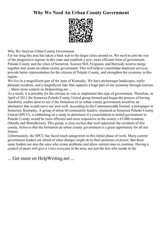 Why We Need An Urban County Government
Why We Need an Urban County Government
For too long this area has taken a back seat to the larger cities around us. We need to join the rest
of the progressive regions in this state and establish a new, more efficient form of government.
Pulaski County and the cities of Somerset, Science Hill, Ferguson, and Burnside need to merge
together and create an urban county government. This will help to consolidate duplicate services,
provide better representation for the citizens of Pulaski County, and strengthen the economy in this
region.
We live in a magnificent part of the state of Kentucky. We have picturesque landscapes, really
pleasant residents, and a magnificent lake that supports a huge part of our economy through tourism.
... Show more content on Helpwriting.net ...
As a result, it is possible for the citizens to vote to implement this type of government. Therefore, in
April of 2013 the Somerset Pulaski County United group formed and began the process of having
feasibility studies done to see if the formation of an urban county government would be an
alternative that would serve our area well. According to the Commonwealth Journal, a newspaper in
Somerset, Kentucky, A group of about 60 community leaders, clustered as Somerset Pulaski County
United (SPCU), is embarking on a study to determine if a consolidated or united government in
Pulaski County would be more efficient and more responsive to the county s 63,000 residents.
(Mardis and Shmidheiser). This group, a cross section that well represents the residents of this
county, believes that the formation an urban county government is a great opportunity for all our
futures.
Unfortunately, the SPCU has faced much antagonism in this initial phase of work. Many current
government leaders are afraid of what changes might do to their positions of power. But these
same leaders are also the ones who create problems and allow current ones to continue. Having a
council of peers will give a voice everyone in the area, not just the few who reside in the
... Get more on HelpWriting.net ...
 