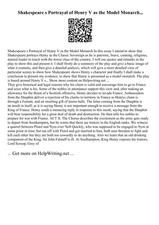 Shakespeare s Portrayal of Henry V as the Model Monarch...
Shakespeare s Portrayal of Henry V as the Model Monarch In this essay I intend to show that
Shakespeare portrays Henry as the Classic Sovereign as he is patriotic, brave, cunning, religious,
natural leader in touch with the lower class of the country. I will use quotes and remarks in the
play to show this and present it. I shall firstly do a summery of the play and give a basic image of
what it contains, and then give a detailed analysis, which will give a more detailed view of
particular scenes to show how Shakespeare shows Henry s character and finally I shall make a
conclusion to present my evidence, to show that Henry is presented as a model monarch. The play
is based around Henry V s... Show more content on Helpwriting.net ...
They give historical and legal reasons why his claim is valid and encourage him to go to France
and seize what is his. Some of the nobles in attendance support this view and, after making an
allowance for the threat of a Scottish offensive, Henry decides to invade France. Ambassadors
from the Dauphin deliver a rejection of his claims to territory in France as Henrys claim is
through a Female, and an insulting gift of tennis balls. The letter coming from the Dauphin is
an insult in itself, as it is saying Henry is not important enough to receive a message from the
King of France. Henry sends a menacing reply in response to this insult, saying that the Dauphin
will bear responsibility for a great deal of death and destruction. He then tells his nobles to
prepare for war with France. ACT II. The Chorus describes the excitement as the army gets ready
to depart from Southampton, but he warns that there are traitors in the English ranks. We witness
a quarrel between Pistol and Nym over Nell Quickly, who was supposed to be engaged to Nym at
some point in time, but ran off with Pistol and got married to him, both men threaten to fight and
kill each other but they are both too cowardly to do anything. Also we learn that an old drinking
companion of the King, Sir John Falstaff is ill. At Southampton, King Henry exposes the traitors,
Lord Scroop, Grey of
... Get more on HelpWriting.net ...
 