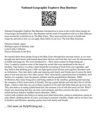 National Geographic Explorer Dan Buettner
National Geographic Explorer Dan Buettner introduced us to areas in the world where people are
living longer and healthier lives. Dan Buettner and his team of researchers took us to four different
areas around the world known as The Blue Zones. They uncovered the secrets to health and
longevity and told us how we can apply these habits in our lives. The four Blue Zonesare:
Okinawa Islands, Japan
Barbagia region of Sardinia, Italy
Loma Linda, California
Nicoya Peninsula, Costa Rica
We learned about these people living in the Blue Zones through their personal stories, as we were
brought into their homes and learned about their lifestyle and what they feel were the best practices
in health and longevity. We were introduced to... Show more content on Helpwriting.net ...
First, I wanted to mention some of the longevity secrets that were mentioned in the area of
Sardinia. They believe in eating a plant based diet consisting of fresh fruits and vegetables, and
they believe that drinking goat s milk can fight against heart disease and cognitive disorders such
as Alzheimers. They take daily walks and enjoying with family and friends and of course the daily
glass of red wine are just a few other secrets. They value family connections here in Sardinia; most
families live together, from the parents, children and the grandchildren (Buettner, 2008).
In Okinawa, they enjoy being active and being outdoors in the sunshine, gardening and enjoying
the company of their moai (circle of friends). Having a good attitude and what they like to call the
ikigai , which is what they say, gives them a purpose in life and what helps them get up every day.
They also believe in eating a plant based diet, the consume a lot of tofu and rarely eat fish. What I
found very interesting that they eat more sweet potatoes, and they consume the spice, turmeric,
which has been linked to healthier hearts (Buettner, 2008.)
Loma Linda residents also believe in eating more plant based diets, eating in moderation, eating an
early dinner, drinking plenty of water, exercising to maintain a healthy weight, and as we have seen
in Sardinia and Okinawa, spending quality time with family and friends.
... Get more on HelpWriting.net ...
 