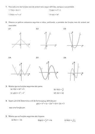 1. Para cada uma das funções reais de variável real a seguir definidas, averigua a sua paridade.
1.1 f(x) = 2x + 1 1.2 g(x) = x!
+ 1
1.3 h(x) = x"
+ x!
1.4 i(x) = 3x!
2. Observa os gráficos cartesianos seguintes e indica, justificando, a paridade das funções reais de variável real
associadas.
2.1 2.2 2.3
2.4 2.5 2.6
3. Mostra que as funções seguintes são pares.
(a) f(x) = 2x!
+ 5 (b) h(x) =
!
"!
(c) g(x) = x!
− x!
(d) i(x) = |x|
4. Sejam a, b ∈ ℝ. Determina a e b de forma que g, definida por:
g(x) = x#
+ (a − 2)x!
+ (b + 1)x + 3
seja uma função par.
5. Mostra que as funções seguintes são ímpares:
(a) f(x) = −2x (b)g(x) =
$
!
x%
+ 4x (c) h(x) =
$
""&"
 