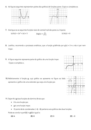 6. As figuras seguintes representam partes dos gráficos de funções pares. Copia e completa-os.
7. Averigua se as seguintes funções reais de variável real são pares ou ímpares:
(a) f(x) = 2x!
+ |x| + 5 (b)g(x) =
!"
"!'$
(c) h(x) = 0
8. Justifica, recorrendo a processos analíticos, que a função g definida por g(x) = 3 + x não é par nem
ímpar.
9. A figura seguinte representa parte do gráfico de uma função ímpar.
Copia e completa-o.
10. Relativamente à função 𝐠, cujo gráfico se apresenta na figura ao lado
apresenta o gráfico de uma extensão que seja uma função par.
11. Sejam 𝐟 e 𝐠 duas funções de domínio ℝ tais que:
• 𝐟 é uma função par.
• 𝐠 é uma função ímpar.
• O ponto 𝐀 de coordenadas (−𝟐, −𝟑) pertence aos gráficos das duas funções.
Pode-se concluir que 𝐟(𝟐) + 𝐠(𝟐) é igual a:
(A) 𝟔 (B) 𝟎 (C) 𝟑 (D) −𝟑
 
