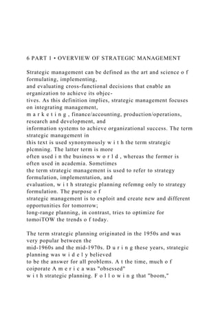 6 PART 1 • OVERVIEW OF STRATEGIC MANAGEMENT
Strategic management can be defined as the art and science o f
formulating, implementing,
and evaluating cross-functional decisions that enable an
organization to achieve its objec-
tives. As this definition implies, strategic management focuses
on integrating management,
m a r k e t i n g , finance/accounting, production/operations,
research and development, and
information systems to achieve organizational success. The term
strategic management in
this text is used synonymously w i t h the term strategic
plcmning. The latter term is more
often used i n the business w o r l d , whereas the former is
often used in academia. Sometimes
the term strategic management is used to refer to strategy
formulation, implementation, and
evaluation, w i t h strategic planning refemng only to strategy
formulation. The purpose o f
strategic management is to exploit and create new and different
opportunities for tomorrow;
long-range planning, in contrast, tries to optimize for
tomoiTOW the trends o f today.
The term strategic planning originated in the 1950s and was
very popular between the
mid-1960s and the mid-1970s. D u r i n g these years, strategic
planning was w i d e l y believed
to be the answer for all problems. A t the time, much o f
coiporate A m e r i c a was "obsessed"
w i t h strategic planning. F o l l o w i n g that "boom,"
 
