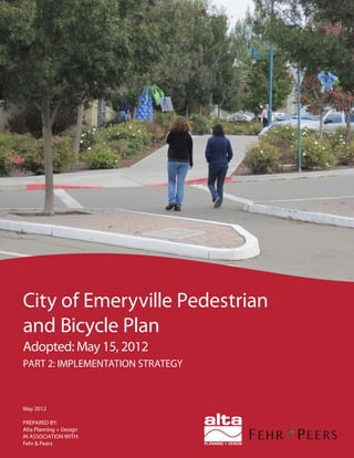 May 2012
PREPARED BY:
Alta Planning + Design
IN ASSOCIATION WITH:
Fehr & Peers
City of Emeryville Pedestrian
and Bicycle Plan
Adopted: May 15, 2012
PART 2: IMPLEMENTATION STRATEGY
 