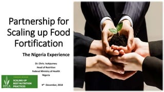 Partnership for
Scaling up Food
Fortification
The Nigeria Experience
Dr. Chris. Isokpunwu
Head of Nutrition
Federal Ministry of Health
Nigeria
4th December, 2018
 