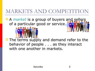 MARKETS AND COMPETITION
   A market is a group of buyers and sellers
    of a particular good or service.



   The terms supply and demand refer to the
    behavior of people . . . as they interact
    with one another in markets.



                ika/unika          2
 
