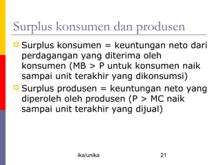 Surplus konsumen dan produsen
 Surplus konsumen = keuntungan neto dari
  perdagangan yang diterima oleh
  konsumen (MB > P untuk konsumen naik
  sampai unit terakhir yang dikonsumsi)
 Surplus produsen = keuntungan neto yang
  diperoleh oleh produsen (P > MC naik
  sampai unit terakhir yang dijual)




             ika/unika         21
 