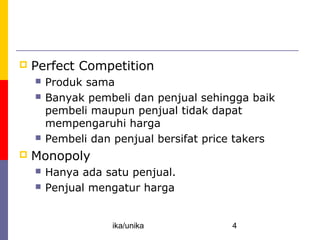 Competition: Perfect and Otherwise
   Perfect Competition
       Produk sama
       Banyak pembeli dan penjual sehingga baik
        pembeli maupun penjual tidak dapat
        mempengaruhi harga
       Pembeli dan penjual bersifat price takers
   Monopoly
       Hanya ada satu penjual.
       Penjual mengatur harga


                    ika/unika            4
 