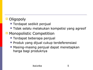 Competition: Perfect and Otherwise
   Oligopoly
       Terdapat sedikit penjual
       Tidak selalu melakukan kompetisi yang agresif
   Monopolistic Competition
       Terdapat beberapa penjual
       Produk yang dijual cukup terdeferensiasi
       Masing-masing penjual dapat menetapkan
        harga bagi produknya



                    ika/unika            5
 