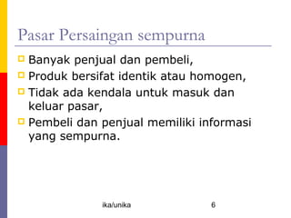 Pasar Persaingan sempurna
 Banyak penjual dan pembeli,
 Produk bersifat identik atau homogen,
 Tidak ada kendala untuk masuk dan
  keluar pasar,
 Pembeli dan penjual memiliki informasi
  yang sempurna.




              ika/unika          6
 