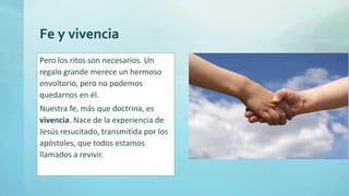 Fe y vivencia
Pero los ritos son necesarios. Un
regalo grande merece un hermoso
envoltorio, pero no podemos
quedarnos en él.
Nuestra fe, más que doctrina, es
vivencia. Nace de la experiencia de
Jesús resucitado, transmitida por los
apóstoles, que todos estamos
llamados a revivir.
 